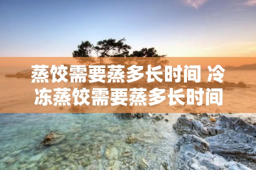 蒸饺需要蒸多长时间 冷冻蒸饺需要蒸多长时间才能熟