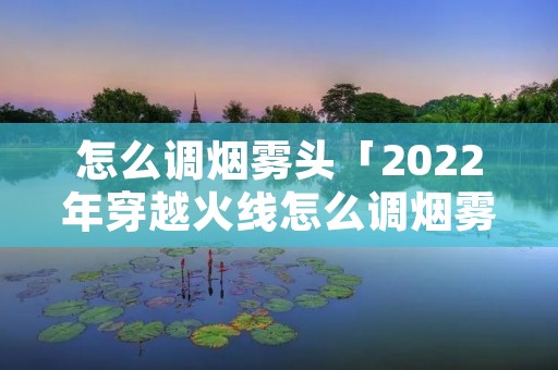 怎么调烟雾头「2022年穿越火线怎么调烟雾头」 怎么调烟雾头「2022年穿越火线怎么调烟雾头」