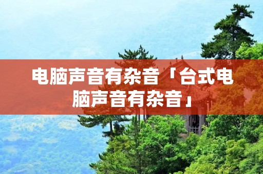 电脑声音有杂音「台式电脑声音有杂音」 电脑声音有杂音「台式电脑声音有杂音」