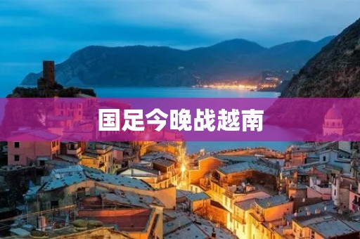 国足今晚战越南:强强对决引发球迷期待 国足今晚战越南:强强对决引发球迷期待