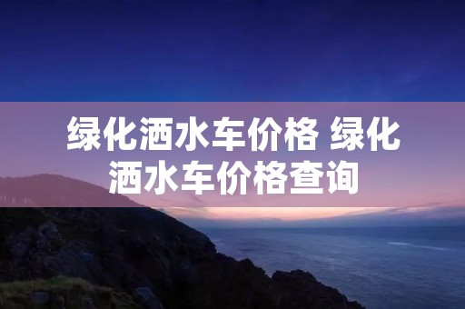 绿化洒水车价格 绿化洒水车价格查询