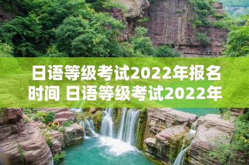 日语等级考试2022年报名时间 日语等级考试2022年报名时间表