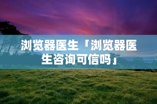 浏览器医生「浏览器医生咨询可信吗」