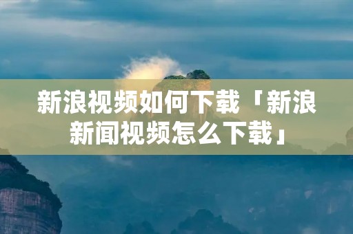 新浪视频如何下载「新浪新闻视频怎么下载」 新浪视频如何下载「新浪新闻视频怎么下载」