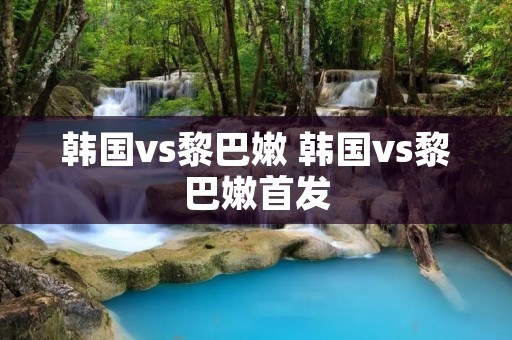韩国vs黎巴嫩 韩国vs黎巴嫩首发 韩国vs黎巴嫩 韩国vs黎巴嫩首发