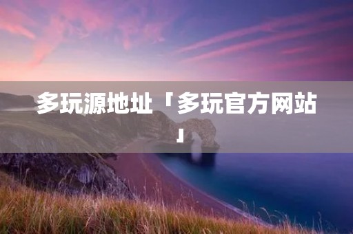 多玩源地址「多玩官方网站」 多玩源地址「多玩官方网站」