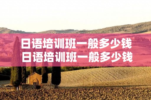 日语培训班一般多少钱 日语培训班一般多少钱一年