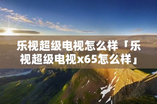 乐视超级电视怎么样「乐视超级电视x65怎么样」
