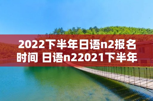 2022下半年日语n2报名时间 日语n22021下半年考试时间 2022下半年日语n2报名时间 日语n22021下半年考试时间