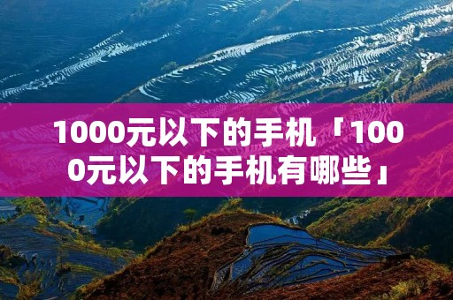 1000元以下的手机「1000元以下的手机有哪些」