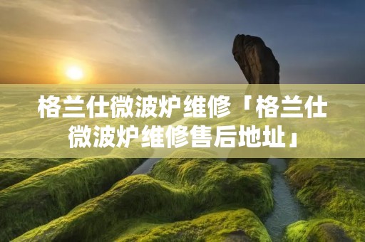 格兰仕微波炉维修「格兰仕微波炉维修售后地址」 格兰仕微波炉维修「格兰仕微波炉维修售后地址」