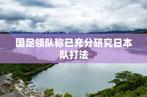 国足领队称已充分研究日本队打法:揭秘备战之道 国足领队称已充分研究日本队打法:揭秘备战之道