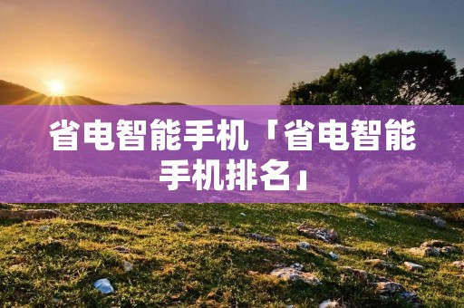省电智能手机「省电智能手机排名」