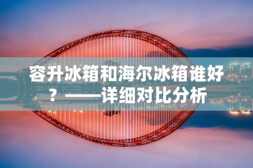 容升冰箱和海尔冰箱谁好？——详细对比分析