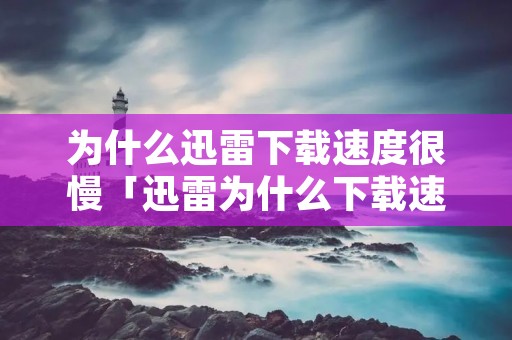 为什么迅雷下载速度很慢「迅雷为什么下载速度越来越慢」