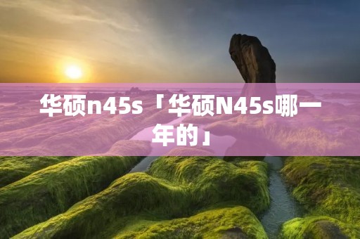 华硕n45s「华硕N45s哪一年的」 华硕n45s「华硕N45s哪一年的」