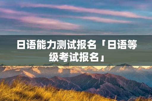 日语能力测试报名「日语等级考试报名」 日语能力测试报名「日语等级考试报名」