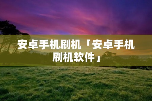 安卓手机刷机「安卓手机刷机软件」 安卓手机刷机「安卓手机刷机软件」