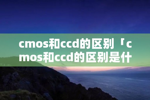 cmos和ccd的区别「cmos和ccd的区别是什么」 cmos和ccd的区别「cmos和ccd的区别是什么」