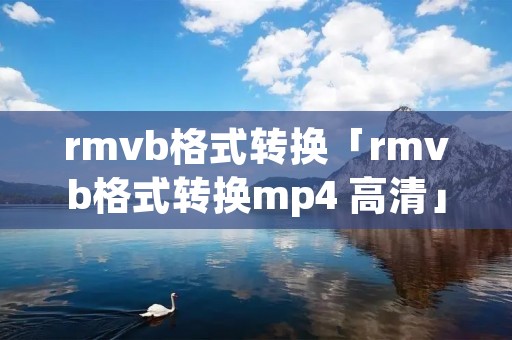 rmvb格式转换「rmvb格式转换mp4 高清」 rmvb格式转换「rmvb格式转换mp4 高清」