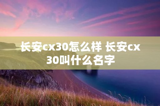 长安cx30怎么样 长安cx30叫什么名字 长安cx30怎么样 长安cx30叫什么名字