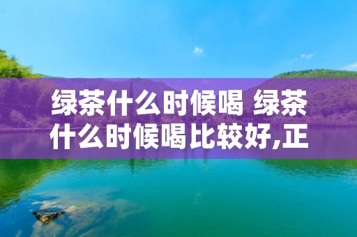 绿茶什么时候喝 绿茶什么时候喝比较好,正确时间喝茶好处多!