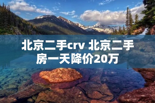 北京二手crv 北京二手房一天降价20万