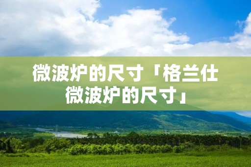微波炉的尺寸「格兰仕微波炉的尺寸」