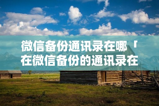 微信备份通讯录在哪「在微信备份的通讯录在哪里」