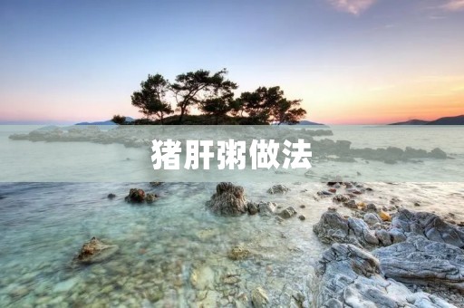猪肝粥做法:一碗温暖的味蕾享受 猪肝粥做法:一碗温暖的味蕾享受