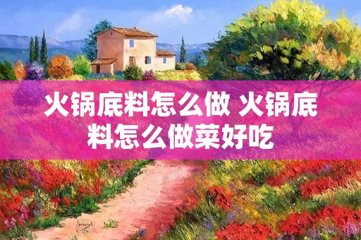 火锅底料怎么做 火锅底料怎么做菜好吃 火锅底料怎么做 火锅底料怎么做菜好吃