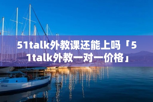 51talk外教课还能上吗「51talk外教一对一价格」