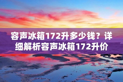 容声冰箱172升多少钱？详细解析容声冰箱172升价格及其特点