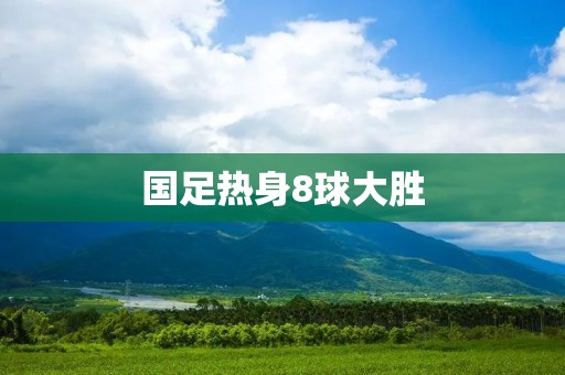 国足热身8球大胜:实力崛起还是对手实力不济? 国足热身8球大胜:实力崛起还是对手实力不济?