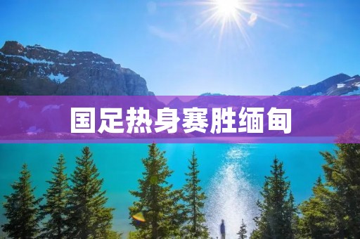 国足热身赛胜缅甸：展现实力，为亚洲杯预演