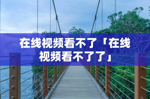 在线视频看不了「在线视频看不了了」 在线视频看不了「在线视频看不了了」