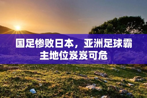 国足惨败日本,亚洲足球霸主地位岌岌可危 国足惨败日本,亚洲足球霸主地位岌岌可危