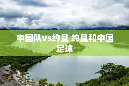 中国队vs约旦 约旦和中国足球 中国队vs约旦 约旦和中国足球