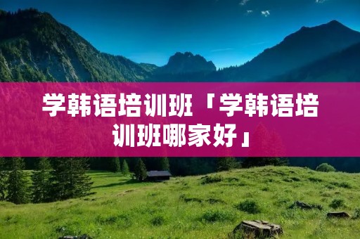 学韩语培训班「学韩语培训班哪家好」 学韩语培训班「学韩语培训班哪家好」