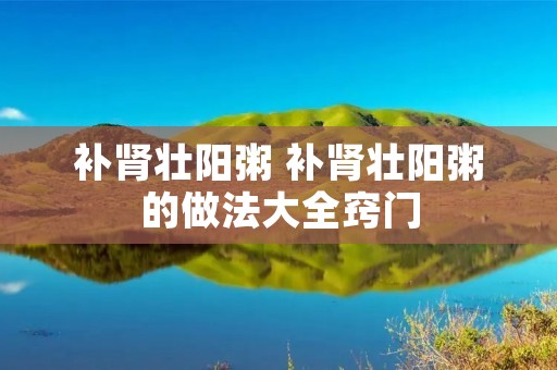 补肾壮阳粥 补肾壮阳粥的做法大全窍门