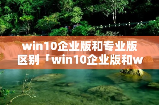 win10企业版和专业版区别「win10企业版和win10专业版的区别」