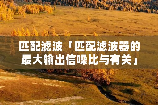 匹配滤波「匹配滤波器的最大输出信噪比与有关」 匹配滤波「匹配滤波器的最大输出信噪比与有关」