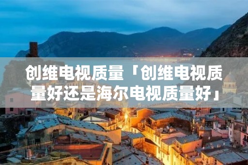 创维电视质量「创维电视质量好还是海尔电视质量好」 创维电视质量「创维电视质量好还是海尔电视质量好」
