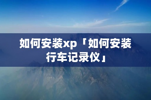 如何安装xp「如何安装行车记录仪」 如何安装xp「如何安装行车记录仪」