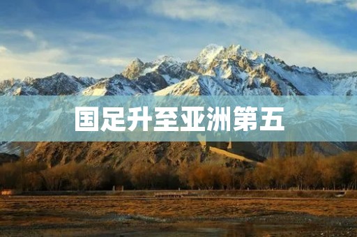 国足升至亚洲第五：实力崛起与挑战并存