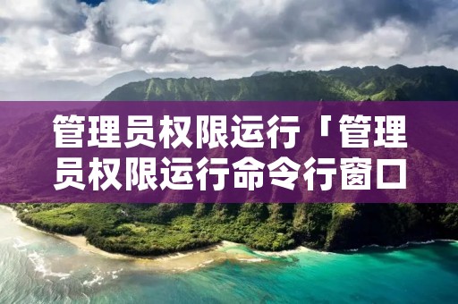 管理员权限运行「管理员权限运行命令行窗口」 管理员权限运行「管理员权限运行命令行窗口」
