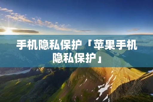 手机隐私保护「苹果手机隐私保护」