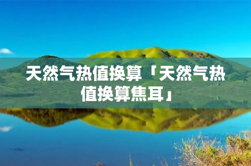 天然气热值换算「天然气热值换算焦耳」 天然气热值换算「天然气热值换算焦耳」