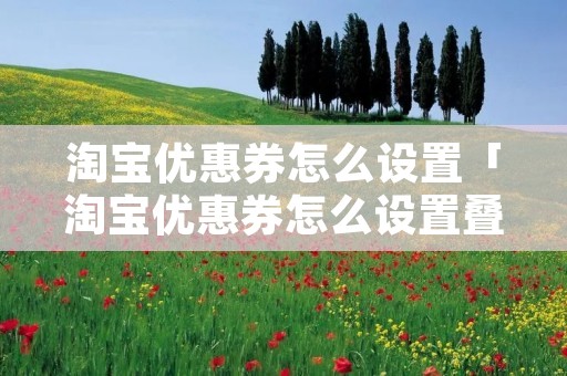 淘宝优惠券怎么设置「淘宝优惠券怎么设置叠加使用」 淘宝优惠券怎么设置「淘宝优惠券怎么设置叠加使用」