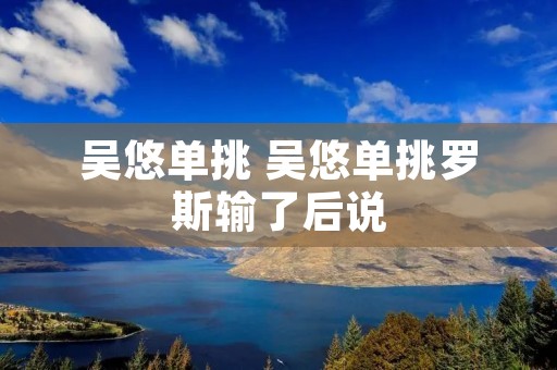吴悠单挑 吴悠单挑罗斯输了后说 吴悠单挑 吴悠单挑罗斯输了后说